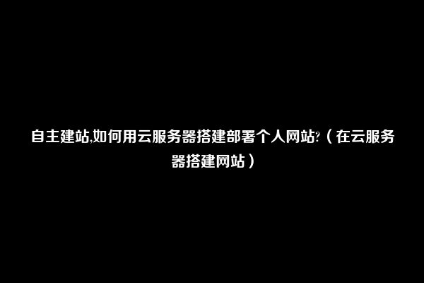 自主建站,如何用云服务器搭建部署个人网站?（在云服务器搭建网站）