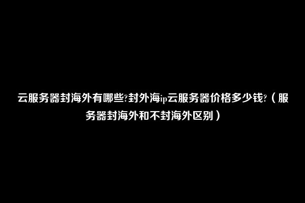 云服务器封海外有哪些?封外海ip云服务器价格多少钱?（服务器封海外和不封海外区别）