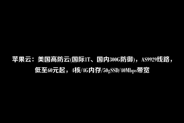 苹果云：美国高防云(国际1T、国内300G防御)，AS9929线路，低至60元起，4核/4G内存/50gSSD/40Mbps带宽