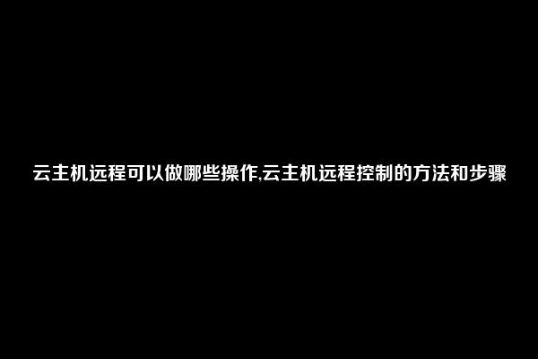 云主机远程可以做哪些操作,云主机远程控制的方法和步骤