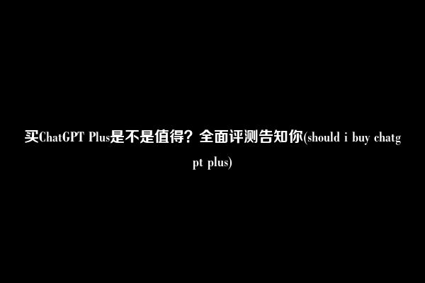 买ChatGPT Plus是不是值得？全面评测告知你(should i buy chatgpt plus)