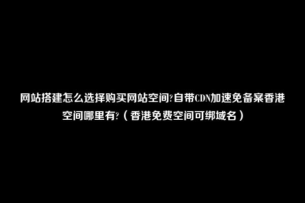 网站搭建怎么选择购买网站空间?自带CDN加速免备案香港空间哪里有?（香港免费空间可绑域名）