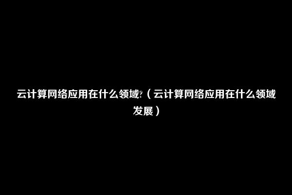 云计算网络应用在什么领域?（云计算网络应用在什么领域发展）