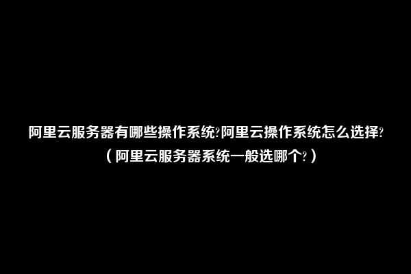 阿里云服务器有哪些操作系统?阿里云操作系统怎么选择?（阿里云服务器系统一般选哪个?）