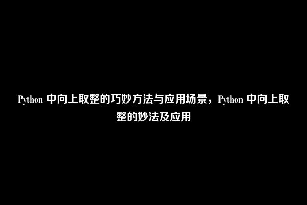 Python 中向上取整的巧妙方法与应用场景，Python 中向上取整的妙法及应用