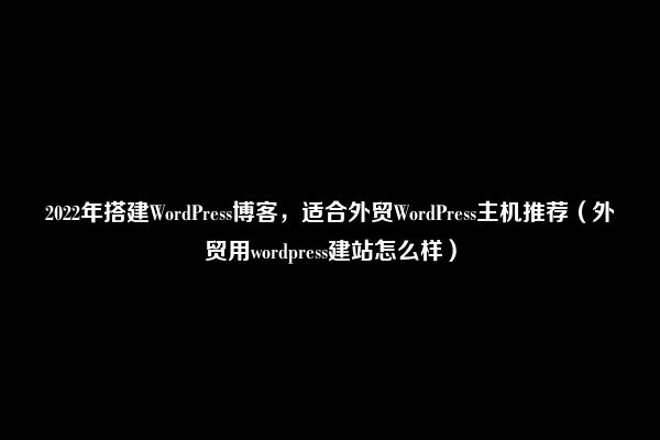 2022年搭建WordPress博客，适合外贸WordPress主机推荐（外贸用wordpress建站怎么样）