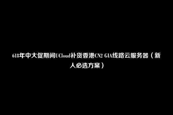 618年中大促期间UCloud补货香港CN2 GIA线路云服务器（新人必选方案）