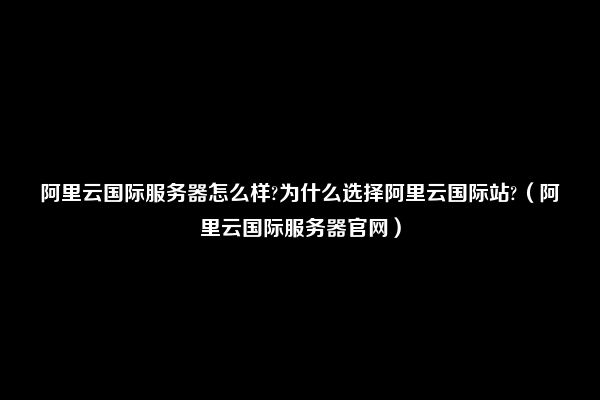 阿里云国际服务器怎么样?为什么选择阿里云国际站?（阿里云国际服务器官网）