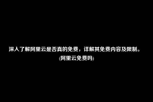 深入了解阿里云是否真的免费，详解其免费内容及限制。 (阿里云免费吗)