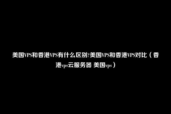 美国VPS和香港VPS有什么区别?美国VPS和香港VPS对比（香港vps云服务器 美国vps）