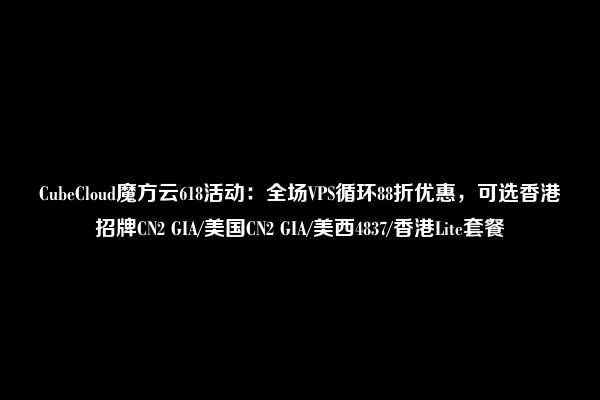 CubeCloud魔方云618活动：全场VPS循环88折优惠，可选香港招牌CN2 GIA/美国CN2 GIA/美西4837/香港Lite套餐