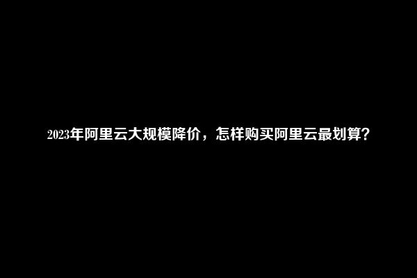 2023年阿里云大规模降价，怎样购买阿里云最划算？