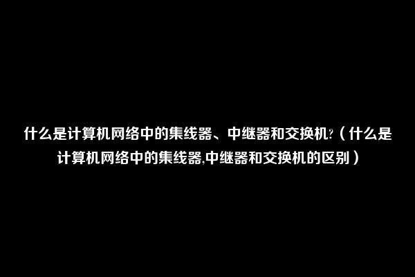 什么是计算机网络中的集线器、中继器和交换机?（什么是计算机网络中的集线器,中继器和交换机的区别）