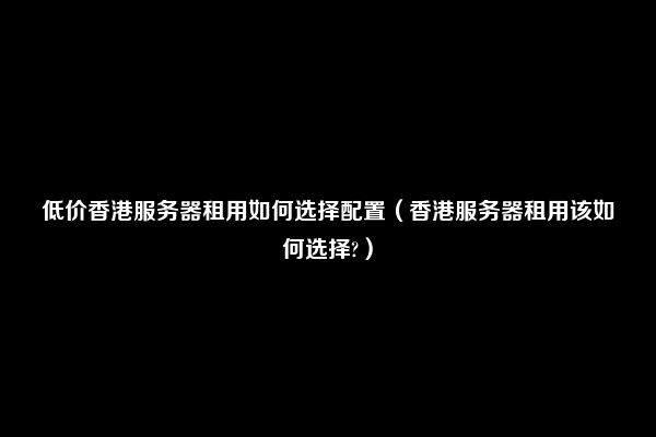 低价香港服务器租用如何选择配置（香港服务器租用该如何选择?）