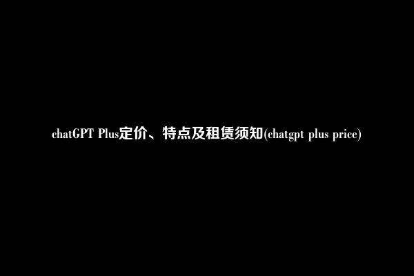 chatGPT Plus定价、特点及租赁须知(chatgpt plus price)