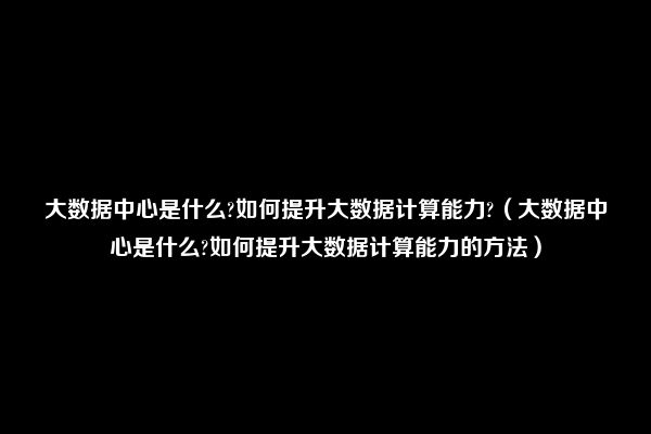 大数据中心是什么?如何提升大数据计算能力?（大数据中心是什么?如何提升大数据计算能力的方法）