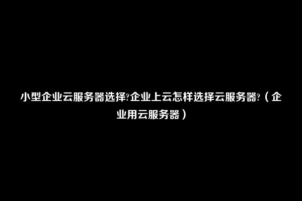 小型企业云服务器选择?企业上云怎样选择云服务器?（企业用云服务器）