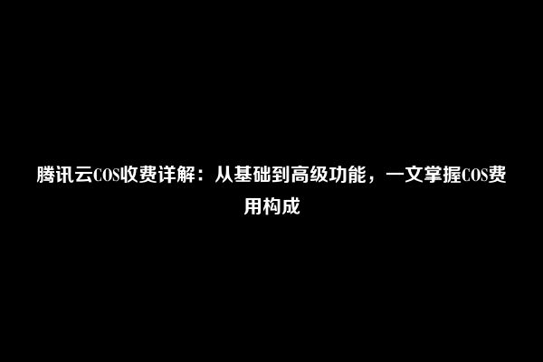 腾讯云COS收费详解：从基础到高级功能，一文掌握COS费用构成