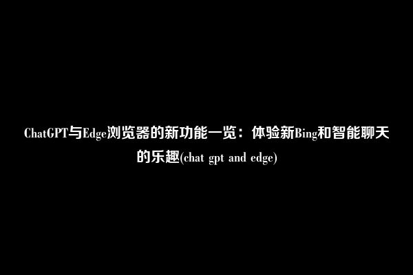 ChatGPT与Edge浏览器的新功能一览：体验新Bing和智能聊天的乐趣(chat gpt and edge)