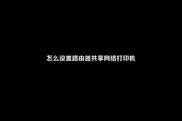 怎么设置路由器共享网络打印机