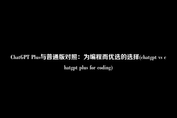 ChatGPT Plus与普通版对照：为编程而优选的选择(chatgpt vs chatgpt plus for coding)