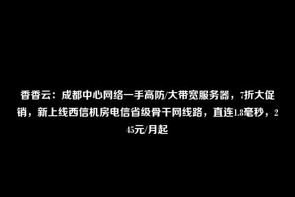 香香云：成都中心网络一手高防/大带宽服务器，7折大促销，新上线西信机房电信省级骨干网线路，直连1.8毫秒，245元/月起