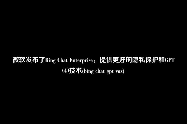 微软发布了Bing Chat Enterprise，提供更好的隐私保护和GPT⑷技术(bing chat gpt voz)