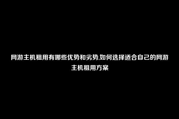 网游主机租用有哪些优势和劣势,如何选择适合自己的网游主机租用方案