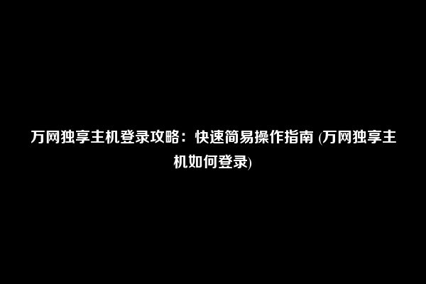 万网独享主机登录攻略：快速简易操作指南 (万网独享主机如何登录)