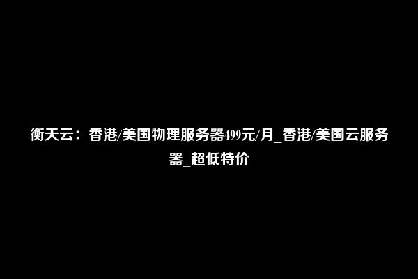 衡天云：香港/美国物理服务器499元/月_香港/美国云服务器_超低特价