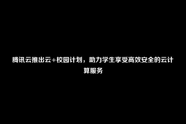 腾讯云推出云+校园计划，助力学生享受高效安全的云计算服务