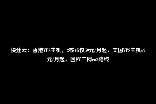 快速云：香港VPS主机，2核4G仅59元/月起，美国VPS主机69元/月起，回程三网cn2路线