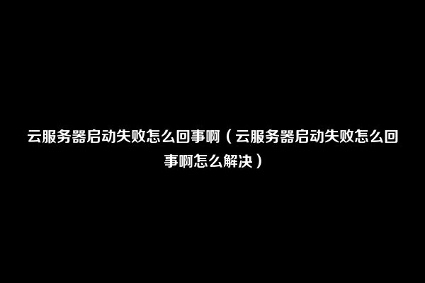 云服务器启动失败怎么回事啊（云服务器启动失败怎么回事啊怎么解决）