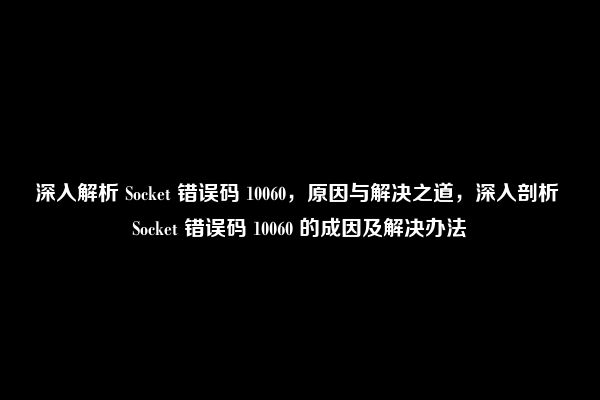 深入解析 Socket 错误码 10060，原因与解决之道，深入剖析 Socket 错误码 10060 的成因及解决办法