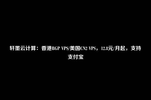 轩墨云计算：香港BGP VPS/美国CN2 VPS，12.8元/月起，支持支付宝