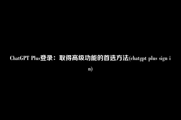 ChatGPT Plus登录：取得高级功能的首选方法(chatgpt plus sign in)