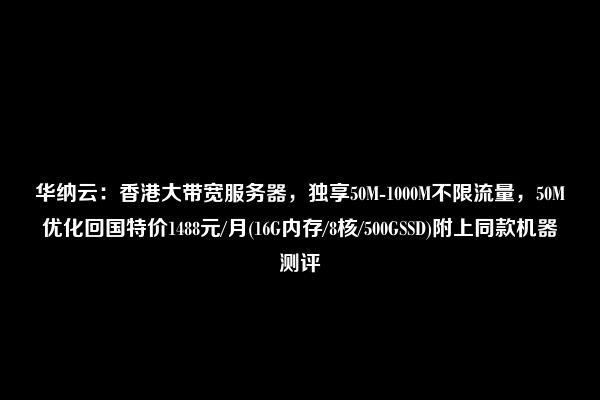 华纳云：香港大带宽服务器，独享50M-1000M不限流量，50M优化回国特价1488元/月(16G内存/8核/500GSSD)附上同款机器测评