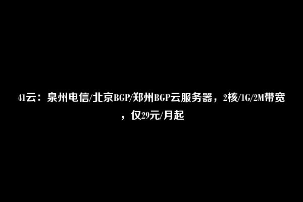 41云：泉州电信/北京BGP/郑州BGP云服务器，2核/1G/2M带宽，仅29元/月起