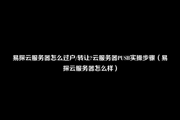 易探云服务器怎么过户/转让?云服务器PUSH实操步骤（易探云服务器怎么样）