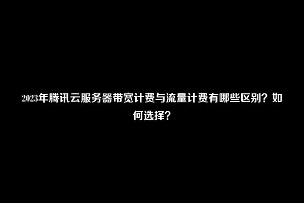 2023年腾讯云服务器带宽计费与流量计费有哪些区别？如何选择？