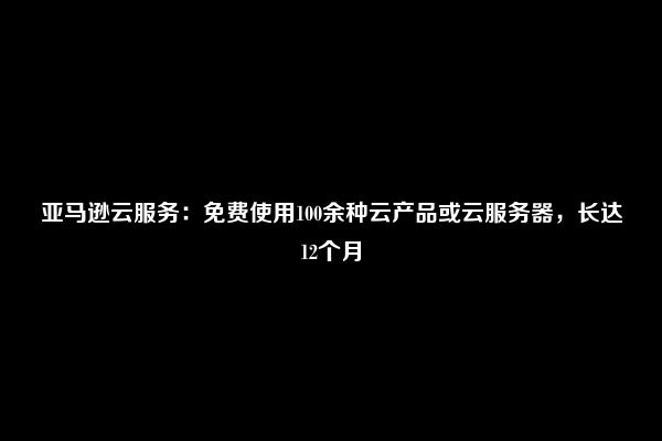 亚马逊云服务：免费使用100余种云产品或云服务器，长达12个月