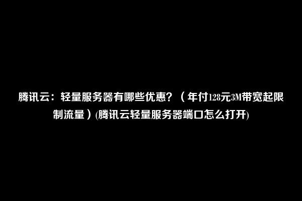 腾讯云：轻量服务器有哪些优惠？（年付128元3M带宽起限制流量）(腾讯云轻量服务器端口怎么打开)