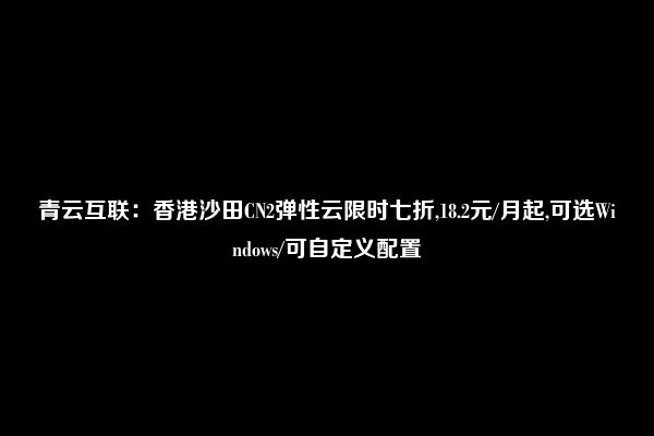 青云互联：香港沙田CN2弹性云限时七折,18.2元/月起,可选Windows/可自定义配置