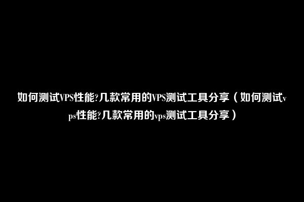 如何测试VPS性能?几款常用的VPS测试工具分享（如何测试vps性能?几款常用的vps测试工具分享）