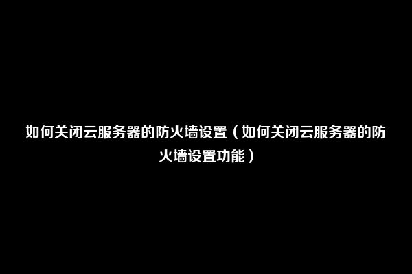 如何关闭云服务器的防火墙设置（如何关闭云服务器的防火墙设置功能）