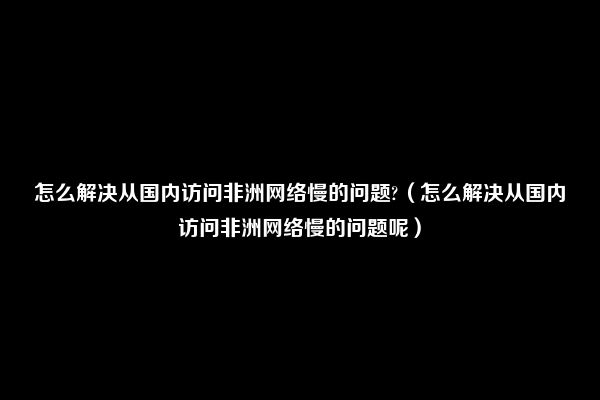 怎么解决从国内访问非洲网络慢的问题?（怎么解决从国内访问非洲网络慢的问题呢）