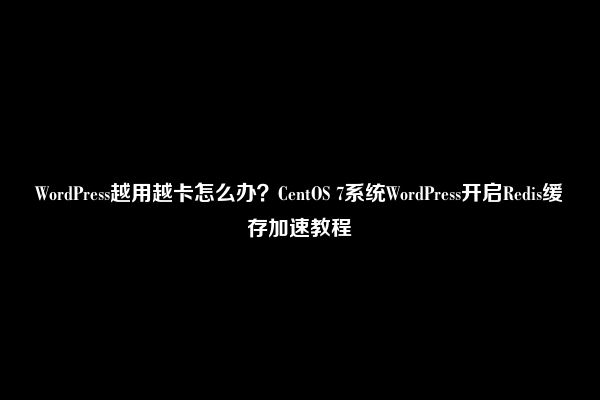 WordPress越用越卡怎么办？CentOS 7系统WordPress开启Redis缓存加速教程