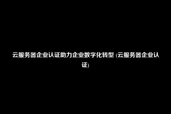 云服务器企业认证助力企业数字化转型 (云服务器企业认证)