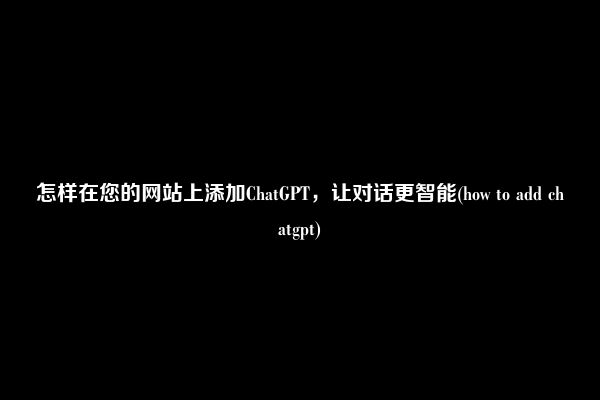 怎样在您的网站上添加ChatGPT，让对话更智能(how to add chatgpt)