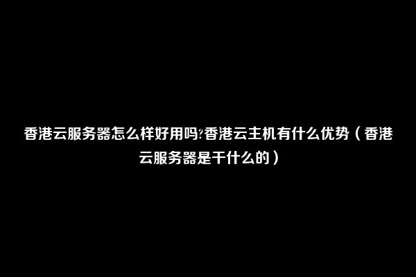 香港云服务器怎么样好用吗?香港云主机有什么优势（香港云服务器是干什么的）